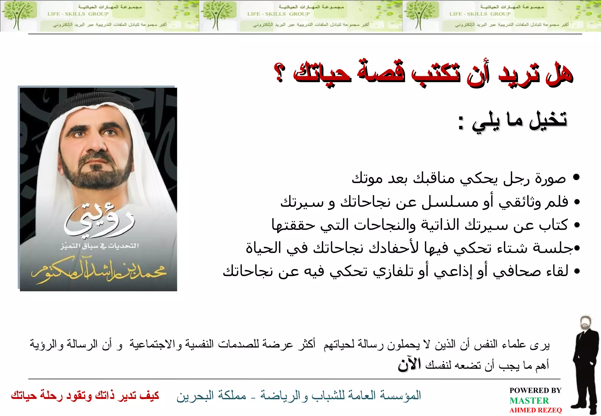 هل تريد أن تكتب  قصة حياتك  ؟ تخيل ما يلي  : يرى علماء النفس  أ ن الذين لا يحملون رسالة  لحياتهم  أكثر عرضة للصدمات   النفسية والاجتماعية   و أ ن الرسالة والرؤية أهم ما يجب أن تضعه لنفسك   الآن صورة رجل يحكي مناقبك بعد موتك  فلم وثائقي أو مسلسل عن نجاحاتك و سيرتك  كتاب عن سيرتك الذاتية والنجاحات التي حققتها  جلسة شتاء تحكي فيها لأحفادك نجاحاتك في الحياة  لقاء صحافي أو إذاعي أو تلفازي تحكي فيه عن نجاحاتك 