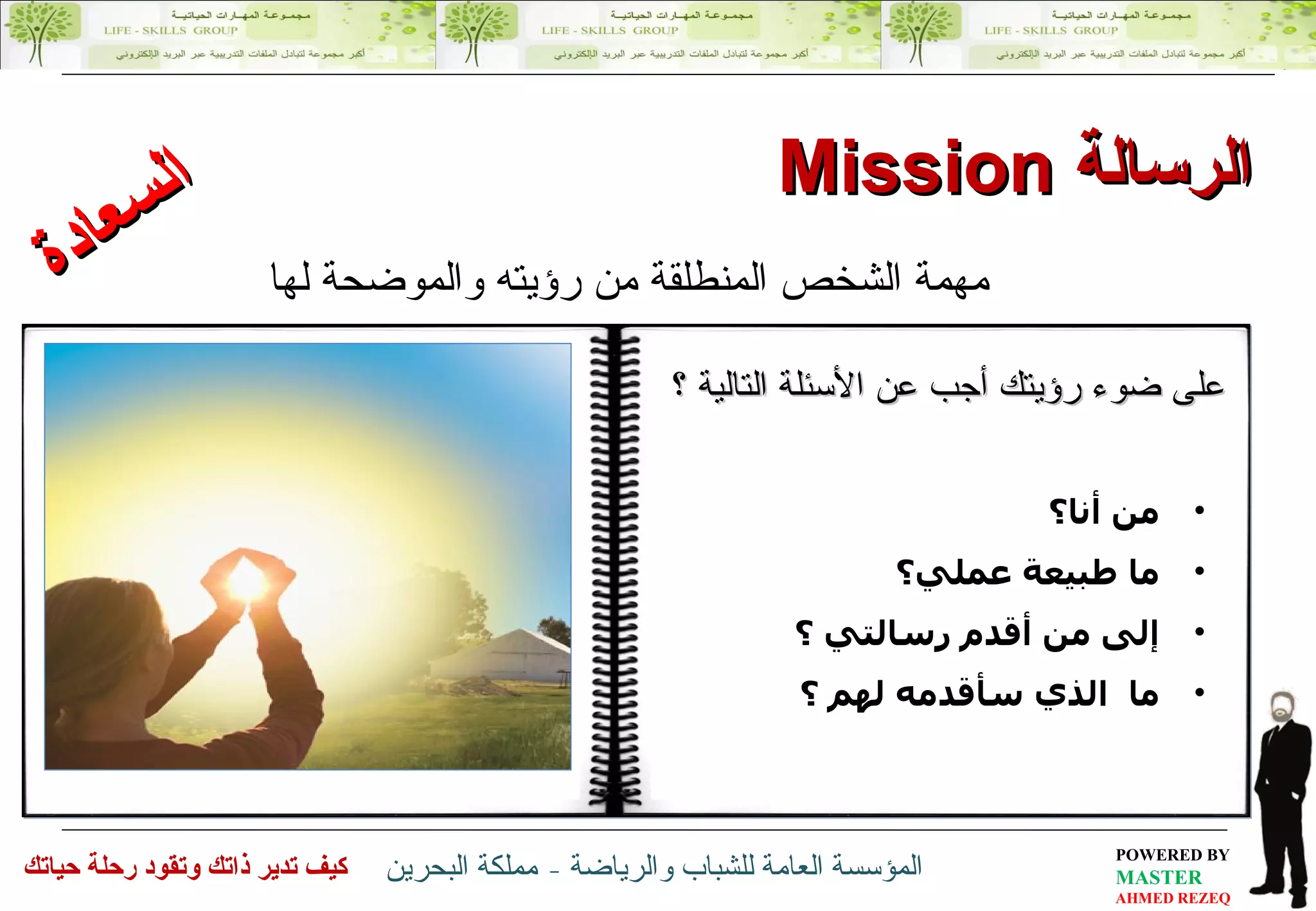 الرسالة  Mission مهمة الشخص المنطلقة من رؤيته والموضحة لها من أنا؟  ما طبيعة عملي؟  إلى من أقدم رسالتي ؟  ما  الذي سأقدمه لهم  ؟  على ضوء رؤيتك أجب عن الأسئلة التالية ؟ السعادة 