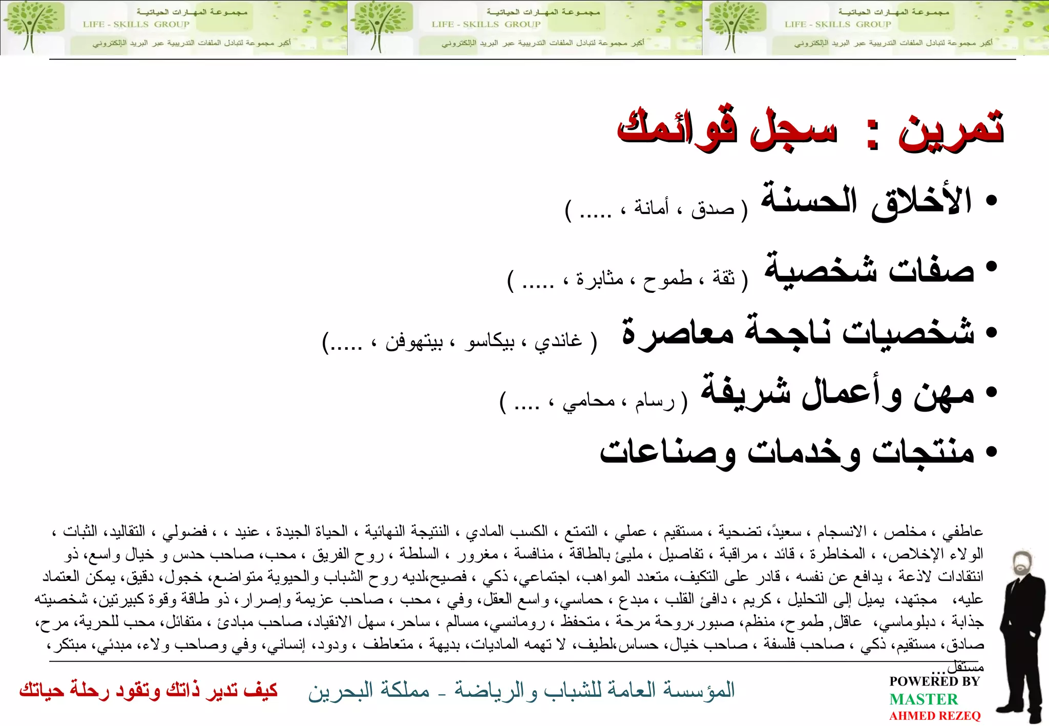 عاطفي ، مخلص ، الانسجام ، سعيدً، تضحية ، مستقيم ، عملي ، التمتع ، الكسب المادي ، النتيجة النهائية ، الحياة الجيدة ، عنيد ، ، فضولي ، التقاليد، الثبات ، الولاء الإخلاص، ، المخاطرة ، قائد ، مراقبة ، تفاصيل ، مليئ بالطاقة ، منافسة ، مغرور ، السلطة ، روح الفريق ، محب، صاحب حدس و خيال واسع، ذو انتقادات لاذعة ، يدافع عن نفسه ، قادر على التكيف، متعدد المواهب، اجتماعي، ذكي ، فصيح،لديه روح الشباب والحيوية متواضع، خجول، دقيق، يمكن العتماد عليه،  مجتهد،  يميل إلى التحليل ، كريم ، دافئ القلب ، مبدع ، حماسي، واسع العقل، وفي ، محب ، صاحب عزيمة وإصرار، ذو طاقة وقوة كبيرتين، شخصيته جذابة ، دبلوماسي،  عاقل ,  طموح، منظم، صبور،روحة مرحة ، متحفظ ، رومانسي، مسالم ، ساحر، سهل الانقياد، صاحب مبادئ ، متفائل، محب للحرية، مرح، صادق، مستقيم، ذكي ، صاحب فلسفة ، صاحب خيال، حساس،لطيف، لا تهمه الماديات، بديهة ، متعاطف ، ودود، إنساني، وفي وصاحب ولاء، مبدئي، مبتكر، مستقل ... تمرين  :  سجل قوائمك الأخلاق الحسنة  (  صدق ، أمانة ،  ..... ) صفات شخصية   (  ثقة ، طموح ، مثابرة ،  ..... ) شخصيات ناجحة معاصرة  (  غاندي ، بيكاسو ، بيتهوفن ،  .....) مهن وأعمال شريفة  (  رسام ، محامي ،  .... ) منتجات وخدمات وصناعات 