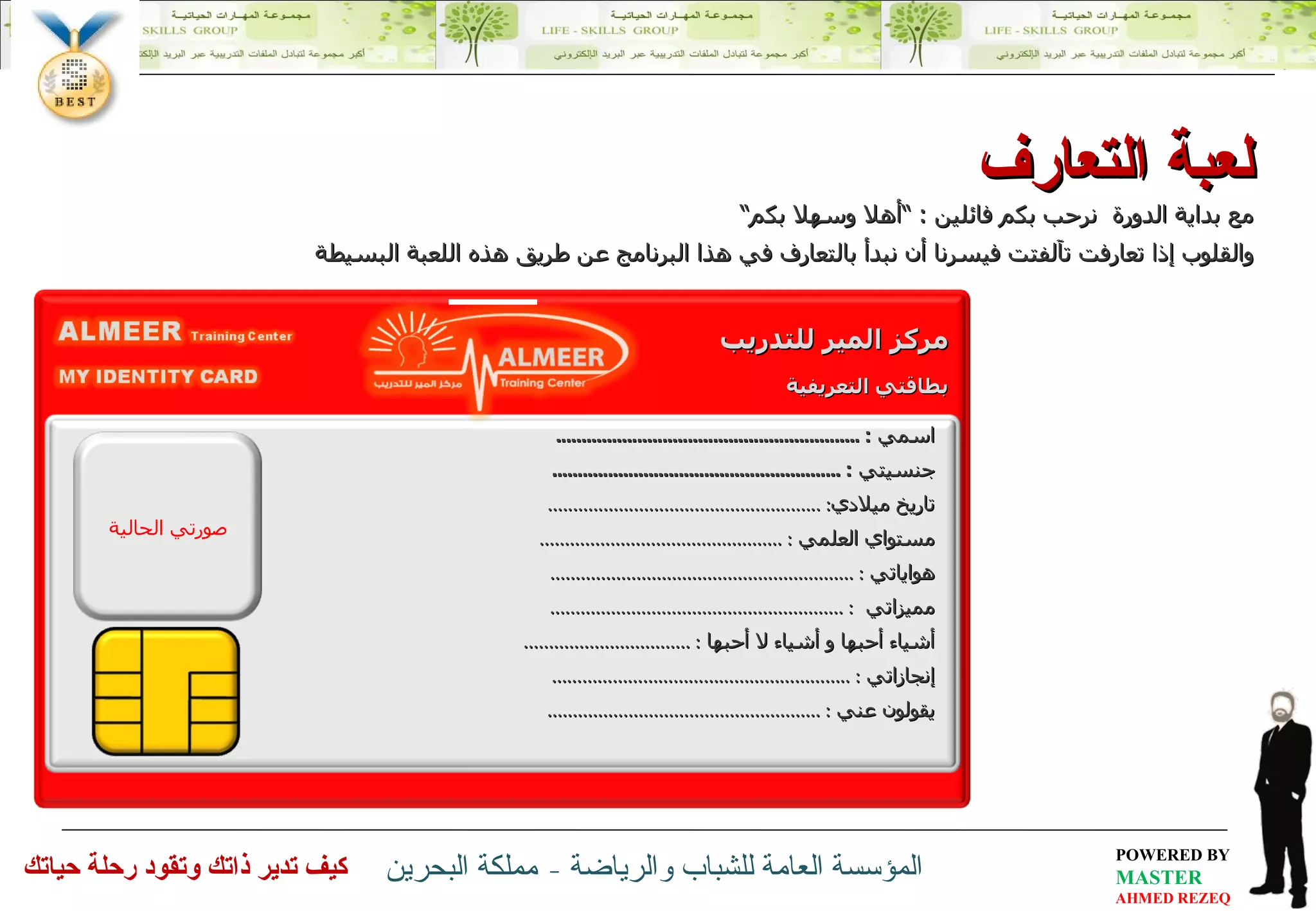 مع بداية الدورة  نرحب بكم فائلين  : ” أهلا وسهلا بكم“ والقلوب إذا تعارفت تآلفتت فيسرنا أن نبدأ بالتعارف في هذا البرنامج عن طريق هذه اللعبة البسيطة لعبة التعارف اسمي  : ............................................................ جنسيتي  : ......................................................... تاريخ ميلادي : ...................................................... مستواي العلمي  : ................................................ هواياتي  : ............................................................ مميزاتي  : .......................................................... أشياء أحبها و أشياء لا أحبها  : ................................. إنجازاتي  : ........................................................... يقولون عني  : ...................................................... صورتي الحالية مركز المير للتدريب بطاقتي التعريفية 