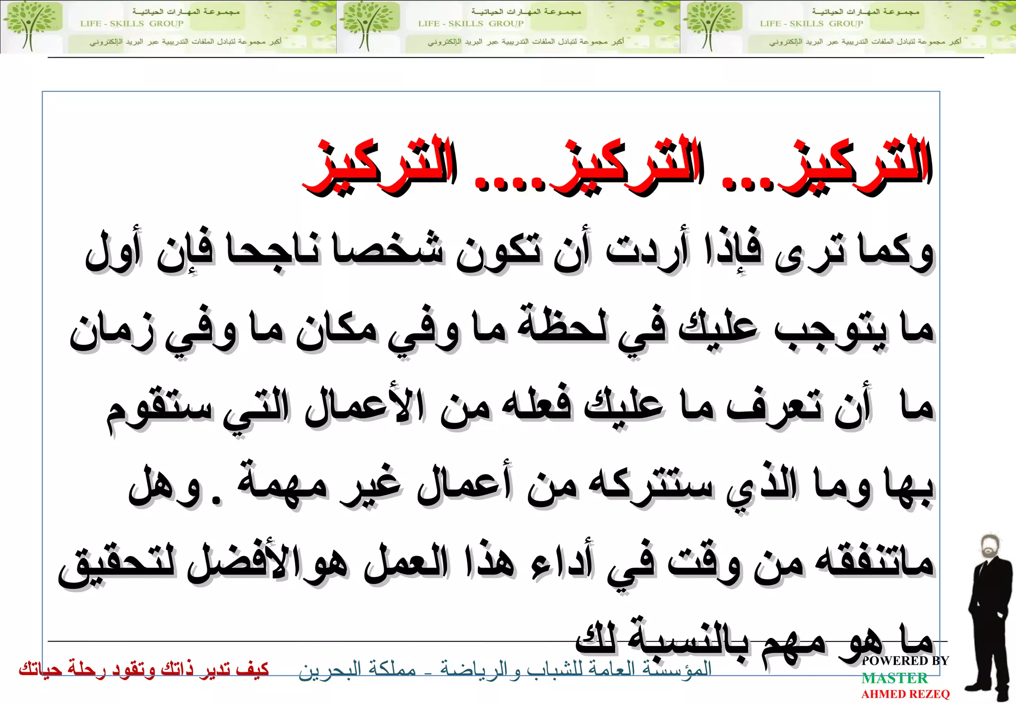 التركيز ...  التركيز ....  التركيز وكما ترى فإذا أردت أن تكون شخصا ناجحا فإن أول ما يتوجب عليك في لحظة ما وفي مكان ما وفي زمان ما  أن تعرف ما عليك فعله من الأعمال التي ستقوم بها وما الذي ستتركه من أعمال غير مهمة  .   وهل ماتنفقه من وقت في أداء هذا العمل هوالأفضل لتحقيق ما هو مهم بالنسبة لك  