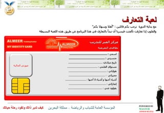 مع بداية الدورة  نرحب بكم فائلين  : ” أهلا وسهلا بكم“ والقلوب إذا تعارفت تآلفتت فيسرنا أن نبدأ بالتعارف في هذا البرنامج عن طريق هذه اللعبة البسيطة لعبة التعارف اسمي  : ............................................................ جنسيتي  : ......................................................... تاريخ ميلادي : ...................................................... مستواي العلمي  : ................................................ هواياتي  : ............................................................ مميزاتي  : .......................................................... أشياء أحبها و أشياء لا أحبها  : ................................. إنجازاتي  : ........................................................... يقولون عني  : ...................................................... صورتي الحالية مركز المير للتدريب بطاقتي التعريفية 