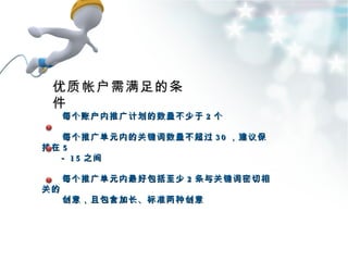 每个账户内推广计划的数量不少于 2 个 每个推广单元内的关键词数量不超过 30 ，建议保持在 5 － 15 之间 每个推广单元内最好包括至少 2 条与关键词密切相关的 创意，且包含加长、标准两种创意 优质帐户需满足的条件 