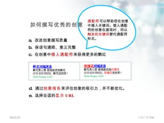 06/01/10 大客户部 SEM 如何撰写优秀的创意 a.  改进创意撰写质量 b.  保语句通顺、意义完整 c.  在创意中 插入通配符 来获得更多的飘红   d.  通过 创意报告 来评估创意的吸引力，并不断优化。 e.  选择合适的 显示 URL 通配符 可以帮助您在创意中插入关键词。插入通配符的创意在展现时，将以 触发的关键词 替代通配符标志。 