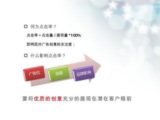 何为点击率？ 要将 优质的创意 充分的展现在潜在客户眼前 点击率＝点击量 / 展现量 *100% 即网民对广告创意的关注度； 什么影响点击率？ 