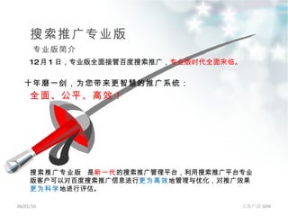 搜索推广专业版 06/01/10 大客户部 SEM 专业版简介 搜索推广专业版  是 新一代 的搜索推广管理平台，利用搜索推广平台专业版客户可以对百度搜索推广信息进行 更为高效 地管理与优化，对推广效果 更为科学 地进行评估。 12 月 1 日，专业版全面接管百度搜索推广， 专业版时代全面来临 。 十年磨一剑，为您带来更智慧的推广系统： 全面、公平、高效！ 