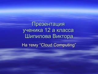 Презентация  ученика 12 а класса  Шипилова Виктора На тему  “Cloud Computing” 