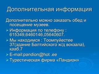 Дополнительная информация Дополнительно можно заказать обед и посещение музеев. Информация по телефону : 615349,6460146,05640607. Мы находимся : Тоомпуйестее 37(здание Балтийского ж/д вокзала), кааб.7 E-mail : pandion@hot .ee Турестическая фирма «Пандион» 