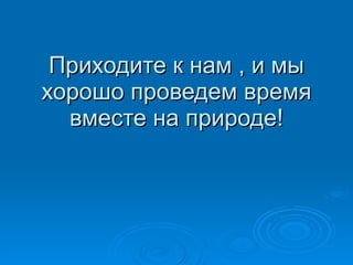 Приходите к нам , и мы хорошо проведем время вместе на природе! 
