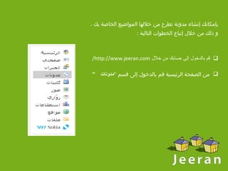 بإمكانك إنشاء مدونة تطرح من خلالها المواضيع الخاصة بك ، و ذلك من خلال إتباع الخطوات التالية  : قم بالدخول إلى حسابك من خلال  http://www.jeeran.com/ من الصفحة الرئيسية قم بالدخول إلى   قسم  " مدونات  “   