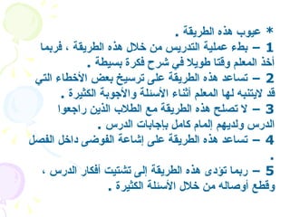 *  عيوب هذه الطريقة   . 1 –  بطء عملية التدريس من خلال هذه الطريقة ، فربما أخذ المعلم وقتا طويلا في شرح فكرة بسيطة   .  2 –  تساعد هذه الطريقة على ترسيخ بعض الأخطاء التي قد لايتنبه لها المعلم أثناء الأسئلة والأجوبة الكثيرة   .  3 –  لا تصلح هذه الطريقة مع الطلاب الذين راجعوا الدرس ولديهم إلمام كامل بإجابات الدرس   .  4 –  تساعد هذه الطريقة على إشاعة الفوضى داخل الفصل   .  5 –  ربما تؤدى هذه الطريقة إلى تشتيت أفكار الدرس ، وقطع أوصاله من خلال الأسئلة الكثيرة   . 