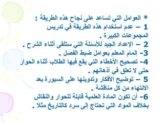 *  العوامل التي تساعد على نجاح هذه الطريقة   :  1 –  عدم استخدام هذه الطريقة في تدريس المجموعات الكبيرة   .  2 –  الإعداد الجيد للأسئلة التي ستلقى أثناء الشرح   .  3-  إلمام المعلم بعوامل ضبط الفصل   .  4-  تصحيح الأخطاء التي يقع فيها الطلاب أثناء الحوار حتى لا تعلق في أذهانهم   . 5 –  توضيح الأفكار وتدوينها على السبورة بعد الانتهاء من كل مناقشة   . 6-  أن تكون المادة العلمية قابلة للحوار والنقاش بخلاف المواد التي تحتاج إلى سرد كالتاريخ مثلا   .  