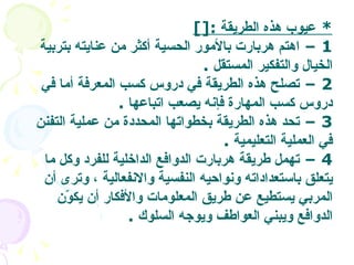 *  عيوب هذه الطريقة   :[] 1 –  اهتم هربارت بالأمور الحسية أكثر من عنايته بتربية الخيال والتفكير المستقل   . 2 –  تصلح هذه الطريقة في دروس كسب المعرفة أما في دروس كسب المهارة فإنه يصعب اتباعها   . 3 –  تحد هذه الطريقة بخطواتها المحددة من عملية التفنن في العملية التعليمية   . 4 –  تهمل طريقة هربارت الدوافع الداخلية للفرد وكل ما يتعلق باستعداداته ونواحيه النفسية والانفعالية ، وترى أن المربي يستطيع عن طريق المعلومات والأفكار أن يكوّن الدوافع ويبني العواطف ويوجه السلوك   .  