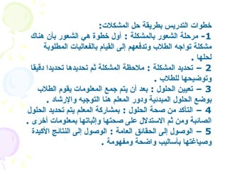 خطوات التدريس بطريقة حل المشكلات : 1-  مرحلة الشعور بالمشكلة  :  أول خطوة هي الشعور بأن هناك مشكلة تواجه الطلاب وتدفعهم إلى القيام بالفعاليات المطلوبة لحلها   .  2 –  تحديد المشكلة   :  ملاحظة المشكلة ثم تحديدها تحديدا دقيقا وتوضيحها للطلاب   . 3 –  تعيين الحلول   :  بعد أن يتم جمع المعلومات يقوم الطلاب بوضع الحلول المبدئية ودور المعلم هنا التوجيه والإرشاد   .  4 –  التأكد من صحة الحلول  :  بمشاركة المعلم يتم تحديد الحلول الصائبة ومن ثم الاستدلال على صحتها وإثباتها بمعلومات أخرى   .  5 –  الوصول إلى الحقائق العامة  :  الوصول إلى النتائج الأكيدة وصياغتها بأساليب واضحة ومفهومة   . 