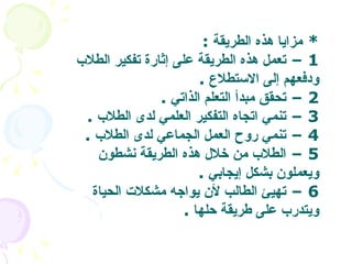 *  مزايا هذه الطريقة   :  1 –  تعمل هذه الطريقة على إثارة تفكير الطلاب ودفعهم إلى الاستطلاع   . 2 –  تحقق مبدأ التعلم الذاتي   . 3 –  تنمي اتجاه التفكير العلمي لدى الطلاب   .  4 –  تنمي روح العمل الجماعي لدى الطلاب   . 5 –  الطلاب من خلال هذه الطريقة نشطون ويعملون بشكل إيجابي   .  6 –  تهيئ الطالب لأن يواجه مشكلات الحياة ويتدرب على طريقة حلها   .  