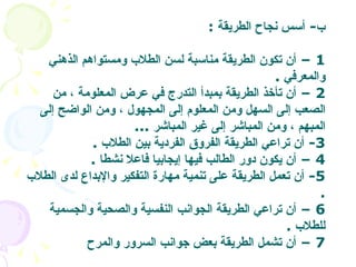 ب -  أسس نجاح الطريقة   :  1 –  أن تكون الطريقة مناسبة لسن الطلاب ومستواهم الذهني والمعرفي   .  2 –  أن تأخذ الطريقة بمبدأ التدرج في عرض المعلومة ، من الصعب إلى السهل ومن المعلوم إلى المجهول ، ومن الواضح إلى المبهم ، ومن المباشر إلى غير المباشر   ...  3-  أن تراعي الطريقة الفروق الفردية بين الطلاب   . 4 –  أن يكون دور الطالب فيها إيجابيا فاعلا نشطا   . 5-  أن تعمل الطريقة على تنمية مهارة التفكير والإبداع لدى الطلاب   . 6 –  أن تراعي الطريقة الجوانب النفسية والصحية والجسمية للطلاب   . 7 –  أن تشمل الطريقة بعض جوانب السرور والمرح   