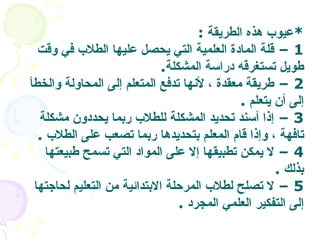 * عيوب هذه الطريقة  :  1 –  قلة المادة العلمية التي يحصل عليها الطلاب في وقت طويل تستغرقه دراسة المشكلة .  2 –  طريقة معقدة ، لأنها تدفع المتعلم إلى المحاولة والخطأ إلى أن يتعلم   . 3 –  إذا أسند تحديد المشكلة للطلاب ربما يحددون مشكلة تافهة ، وإذا قام المعلم بتحديدها ربما تصعب على الطلاب   .  4 –  لا يمكن تطبيقها إلا على المواد التي تسمح طبيعتها بذلك   . 5 –  لا تصلح لطلاب المرحلة الابتدائية من التعليم لحاجتها إلى التفكير العلمي المجرد   .  