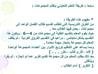سابعا  :  طريقة التعلم التعاوني بنظام المجموعات   : *  مفهوم هذه الطريقة   : من الطرق التدريسية التي تتطلب تقسيم طلاب الفصل الواحد إلى مجموعات ، يعمل فيها الطلاب معا   . حيث يقوم المعلم بتقسيم الطلبة إلى مجموعات من  4—6  ، ويكون هذا التقسيم بشكل متجانس ، مراعيا في التقسيم الفروق الفردية ، ثم يكلف المعلم كل مجموعة بإنجاز مهمة محددة   .  ومما يساعد على التنظيم توزيع الأدوار بين أعضاء المجموعة الواحدة  (  قائد ، قارئ كاتب ، مقرر   . . . )  بعد ذلك يطلب المعلم من كل مجموعة تقديم تقرير عما تم إنجازه ، ثم يُقرأ ويُناقش   (  التقرير  )  أمام الطلاب   .  