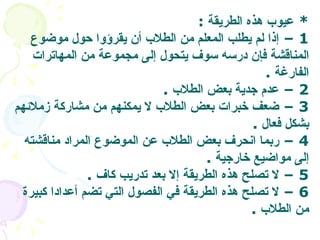 *  عيوب هذه الطريقة   :  1 –  إذا لم يطلب المعلم من الطلاب أن يقرؤوا حول موضوع المناقشة فإن درسه سوف يتحول إلى مجموعة من المهاترات الفارغة   .  2 –  عدم جدية بعض الطلاب   .  3 –  ضعف خبرات بعض الطلاب لا يمكنهم من مشاركة زملائهم بشكل فعال   . 4 –  ربما انحرف بعض الطلاب عن الموضوع المراد مناقشته إلى مواضيع خارجية   .  5 –  لا تصلح هذه الطريقة إلا بعد تدريب كاف   . 6 –  لا تصلح هذه الطريقة في الفصول التي تضم أعدادا كبيرة من الطلاب   . 