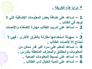 *  مزايا هذه الطريقة  . 1 –  تساعد على إضافة بعض المعلومات الإضافية التي لا توجد في الكتاب   . 2 –  تساعد على تدريب الطلاب مهارة الإصغاء والإنصات   . 3 –  سهولة استخدامها مقارنة بالطرق الأخرى ، فهي لا تحتاج إلا لإنصات الطلاب   . 4 –  تساعد المعلم على سرد أكبر قدر ممكن من المعلومات والحقائق والمعارف المتعلقة بالدرس   . 5 –  تساعد على تبسيط المعلومات الصعبة   . 6 –  تساعد على تنمية الخيال لدى الطلاب   .  