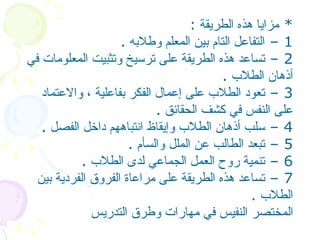 *  مزايا هذه الطريقة   :  1 –  التفاعل التام بين المعلم وطلابه   .  2 –  تساعد هذه الطريقة على ترسيخ وتثبيت المعلومات في أذهان الطلاب   .  3 –  تعود الطلاب على إعمال الفكر بفاعلية ، والاعتماد على النفس في كشف الحقائق   .  4 –  سلب أذهان الطلاب وإيقاظ انتباههم داخل الفصل   .  5 –  تبعد الطالب عن الملل والسأم   .  6 –  تنمية روح العمل الجماعي لدى الطلاب   .  7 –  تساعد هذه الطريقة على مراعاة الفروق الفردية بين الطلاب   .  المختصر النفيس في مهارات وطرق التدريس   