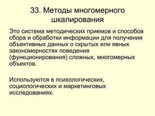 33. Методы многомерного шкалирования Это система методических приемов и способов сбора и обработки информации для получения объективных данных о скрытых или явных закономерностях поведения (функционирования) сложных, многомерных объектов.  Используются в психологических, социологических и маркетинговых исследованиях.  