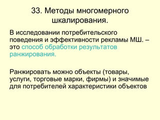 33. Методы многомерного шкалирования. В исследовании потребительского поведения и эффективности рекламы МШ. – это  способ обработки результатов ранжирования.   Ранжировать можно объекты (товары, услуги, торговые марки, фирмы) и значимые для потребителей характеристики объектов  