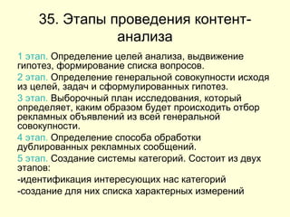 35. Этапы проведения контент-анализа 1 этап.  Определение целей анализа, выдвижение гипотез, формирование списка вопросов. 2 этап.  Определение генеральной совокупности исходя из целей, задач и сформулированных гипотез. 3 этап.  Выборочный план исследования, который определяет, каким образом будет происходить отбор рекламных объявлений из всей генеральной совокупности. 4 этап.  Определение способа обработки дублированных рекламных сообщений. 5 этап.  Создание системы категорий. Состоит из двух этапов: -идентификация интересующих нас категорий -создание для них списка характерных измерений 
