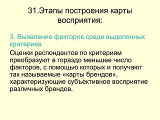 31.Этапы построения карты восприятия: 3. Выявление факторов среди выделенных критериев   Оценки респондентов по критериям преобразуют в гораздо меньшее число факторов, с помощью которых и получают так называемые «карты брендов», характеризующие субъективное восприятие различных брендов.  