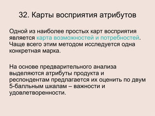 32. Карты восприятия атрибутов Одной из наиболее простых карт восприятия является  карта возможностей и потребностей . Чаще всего этим методом исследуется одна конкретная марка. На основе предварительного анализа выделяются атрибуты продукта и респондентам предлагается их оценить по двум 5-балльным шкалам – важности и удовлетворенности. 
