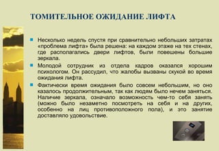 ТОМИТЕЛЬНОЕ ОЖИДАНИЕ ЛИФТА Несколько недель спустя при сравнительно небольших затратах «проблема лифта» была решена: на каждом этаже на тех стенах, где располагались двери лифтов, были повешены большие зеркала. Молодой сотрудник из отдела кадров оказался хорошим психологом. Он рассудил, что жалобы вызваны скукой во время ожидания лифта. Фактически время ожидания было совсем небольшим, но оно казалось продолжительным, так как людям было нечем заняться. Наличие зеркала, означало возможность чем-то себя занять (можно было незаметно посмотреть на себя и на других, особенно на лиц противоположного пола), и это занятие доставляло удовольствие. 