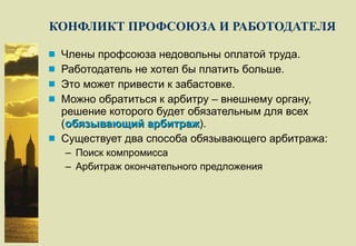 КОНФЛИКТ ПРОФСОЮЗА И РАБОТОДАТЕЛЯ Члены профсоюза недовольны оплатой труда. Работодатель не хотел бы платить больше. Это может привести к забастовке. Можно обратиться к арбитру – внешнему органу, решение которого будет обязательным для всех ( обязывающий арбитраж ). Существует два способа обязывающего арбитража: Поиск компромисса Арбитраж окончательного предложения 