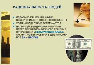 РАЦИОНАЛЬНОСТЬ ЛЮДЕЙ ИДЕАЛЬНО РАЦИОНАЛЬНЫМИ ЛЮДЕЙ   СЧИТАЮТ ТОЛЬКО ЭКОНОМИСТЫ ХОТЯ ИНОГДА ТАКИЕ ВСТРЕЧАЮТСЯ НАПРИМЕР, БЕНДЖАМИН ФРАНКЛИН ПЕРЕД ПРИНЯТИЕМ ВАЖНОГО РЕШЕНИЯ ПРОИЗВОДИЛ « КАЛЬКУЛЯЦИЮ БЛАГА », АККУРАТНО ВЫПИСЫВАЯ В ДВЕ КОЛОНКИ ВСЕ  ЗА  И  ПРОТИВ + – 