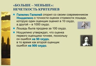 «БОЛЬШЕ – МЕНЬШЕ»: НЕЧЕТКОСТЬ КРИТЕРИЕВ Галилео Галилей  спорил со своим современником  Ноццилино  о точности оценок стоимости лошади, которую один оценщик оценил в 10 скудо, а другой – в 1000 скудо. Лошадь была продана за 100 скудо. Ноццилино утверждал, что оценка первого оценщика точнее, поскольку он ошибся  на 90 скудо , в то время как второй оценщик ошибся  на 900 скудо . 