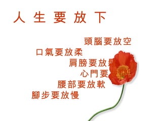人 生 要 放 下   頭腦要放空   口氣要放柔   肩膀要放鬆    心門要放開   腰部要放軟   腳步要放慢 