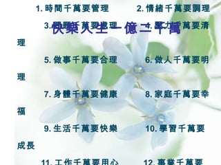 1. 時間千萬要管理  2. 情緒千萬要調理   3. 問題千萬要處理  4. 壓力千萬要清理   5. 做事千萬要合理  6. 做人千萬要明理   7. 身體千萬要健康  8. 家庭千萬要幸福   9. 生活千萬要快樂  10. 學習千萬要成長   11. 工作千萬要用心  12. 事業千萬要發達 快樂人生一億二千萬 