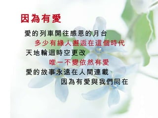 愛的列車開往感恩的月台    多少有緣人邂逅在這個時代   天地輪迴時空更改    唯一不變依然有愛   愛的故事永遠在人間連載    因為有愛與我們同在  因為有愛 