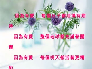 因為有愛  每個日子都活得有期待   因為有愛  整個地球都充滿著關懷   因為有愛  每個明天都活著更精彩   因為有愛  整個世界都亮了起來 
