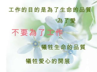 工作的目的是為了生命的品質 為了愛  犧牲生命的品質 犧牲愛心的開展 不要為了工作 