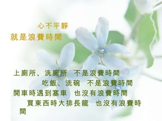 心不平靜 上廁所、洗廁所  不是浪費時間 吃飯、洗碗  不是浪費時間 開車時遇到塞車  也沒有浪費時間 買東西時大排長龍  也沒有浪費時間  就是浪費時間  