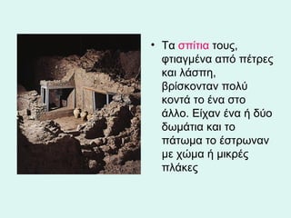Τα  σπίτια  τους, φτιαγμένα από πέτρες και λάσπη, βρίσκονταν πολύ κοντά το ένα στο άλλο. Είχαν ένα ή δύο δωμάτια και το πάτωμα το έστρωναν με χώμα ή μικρές πλάκες  