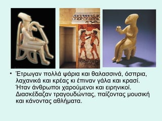 Έτρωγαν πολλά ψάρια και θαλασσινά, όσπρια, λαχανικά και κρέας κι έπιναν γάλα και κρασί. Ήταν άνθρωποι χαρούμενοι και ειρηνικοί. Διασκέδαζαν τραγουδώντας, παίζοντας μουσική και κάνοντας αθλήματα.  