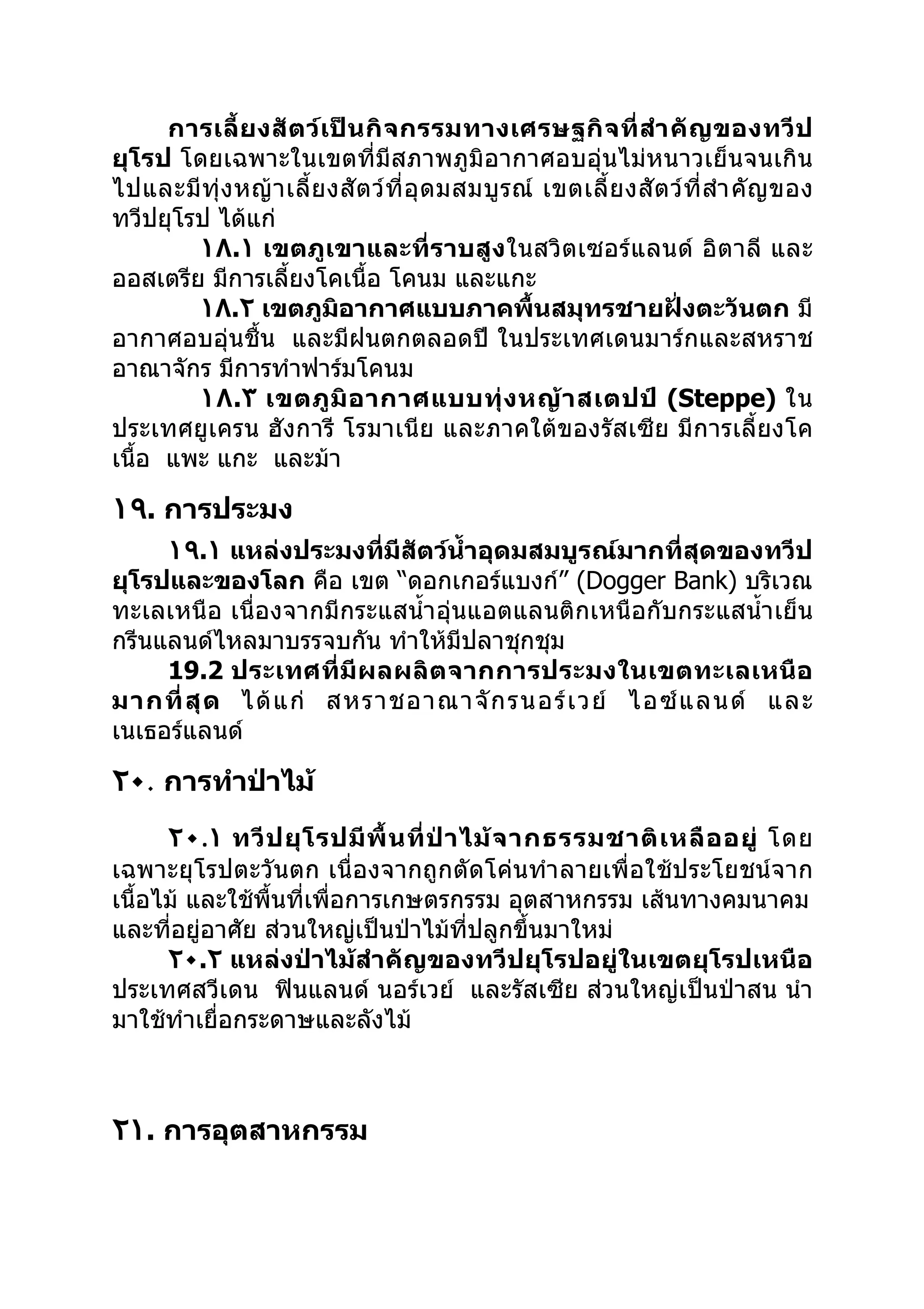 การเลี้ ย งสั ต ว์ เ ป็ น กิ จ กรรมทางเศรษฐกิ จ ที่ สำา คั ญ ของทวี ป
ยุโรป โดยเฉพาะในเขตที่มีสภาพภูมิอากาศอบอุ่นไม่หนาวเย็นจนเกิน
ไปและมี ทุ่ ง หญ้ า เลี้ ย งสั ต ว์ ที่ อุ ด มสมบู ร ณ์ เขตเลี้ ย งสั ต ว์ ที่ สำา คั ญ ของ
ทวีปยุโรป ได้แก่
        ١٨.١ เขตภูเขาและที่ราบสูง ในสวิตเซอร์แลนด์ อิตาลี และ
ออสเตรีย มีการเลี้ยงโคเนื้อ โคนม และแกะ
        ١٨.٢ เขตภูมิอากาศแบบภาคพื้นสมุทรชายฝั่งตะวันตก มี
อากาศอบอุ่นชื้น และมีฝนตกตลอดปี ในประเทศเดนมาร์กและสหราช
อาณาจักร มีการทำาฟาร์มโคนม
        ١٨.٣ เขตภู มิ อ ากาศแบบทุ่ ง หญ้ า สเตปป์ (Steppe) ใน
ประเทศยูเครน ฮังการี โรมาเนีย และภาคใต้ของรัสเซีย มีการเลี้ยงโค
เนื้อ แพะ แกะ และม้า

١٩. การประมง
     ١٩.١ แหล่งประมงที่มีสัตว์นำ้าอุดมสมบูรณ์มากที่สุดของทวีป
ยุโรปและของโลก คือ เขต “ดอกเกอร์แบงก์” (Dogger Bank) บริเวณ
ทะเลเหนือ เนื่องจากมีกระแสนำ้า อุ่นแอตแลนติกเหนือกับกระแสนำ้า เย็น
กรีนแลนด์ไหลมาบรรจบกัน ทำาให้มีปลาชุกชุม
     19.2 ประเทศที่ มี ผ ลผลิ ต จากการประมงในเขตทะเลเหนื อ
มากที่ สุ ด ได้ แ ก่ สหราชอาณาจั ก รนอร์ เ วย์ ไอซ์ แ ลนด์ และ
เนเธอร์แลนด์

٢٠. การทำาป่าไม้
      ٢٠.١ ทวี ป ยุ โ รปมี พื้ น ที่ ป่ า ไม้ จ ากธรรมชาติ เ หลื อ อยู่ โดย
เฉพาะยุโรปตะวันตก เนื่องจากถูกตัดโค่นทำา ลายเพื่อใช้ประโยชน์จาก
เนื้อไม้ และใช้พื้นที่เพื่อการเกษตรกรรม อุตสาหกรรม เส้นทางคมนาคม
และที่อยู่อาศัย ส่วนใหญ่เป็นป่าไม้ทปลูกขึ้นมาใหม่
                                           ี่
      ٢٠.٢ แหล่งป่าไม้สำา คัญของทวีปยุโรปอยู่ในเขตยุโรปเหนือ
ประเทศสวีเดน ฟินแลนด์ นอร์เวย์ และรัสเซีย ส่วนใหญ่เป็นป่าสน นำา
มาใช้ทำาเยื่อกระดาษและลังไม้



٢١. การอุตสาหกรรม
 