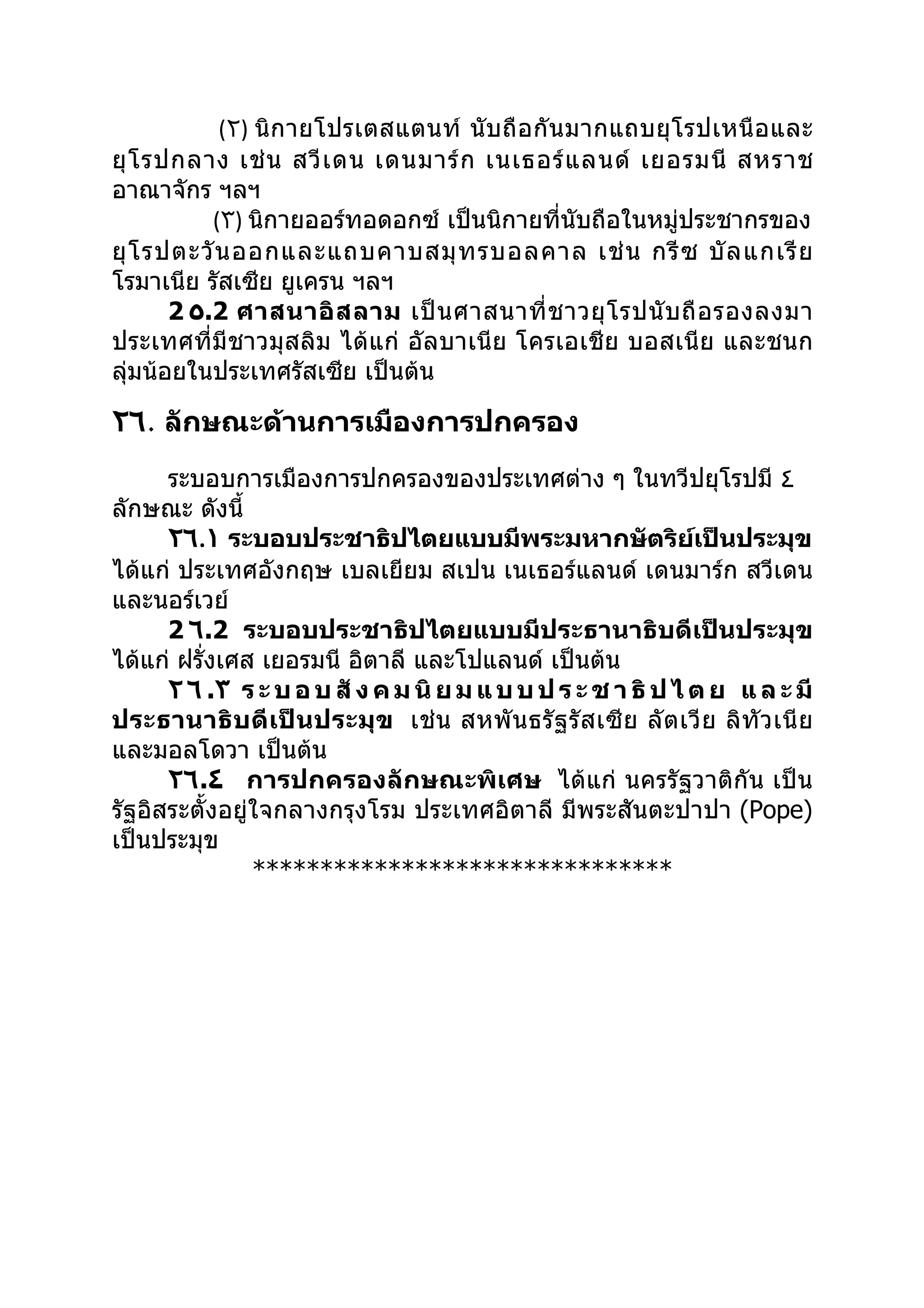 (٢) นิกายโปรเตสแตนท์ นับ ถื อ กั น มากแถบยุโ รปเหนื อ และ
ยุ โ รปกลาง เช่ น สวี เ ดน เดนมาร์ ก เนเธอร์ แ ลนด์ เยอรมนี สหราช
อาณาจักร ฯลฯ
           (٣) นิกายออร์ทอดอกซ์ เป็นนิกายที่นับถือในหมู่ประชากรของ
ยุ โ รปตะวั น ออกและแถบคาบสมุ ท รบอลคาล เช่ น กรี ซ บั ล แกเรี ย
โรมาเนีย รัสเซีย ยูเครน ฯลฯ
       2 ٥.2 ศาสนาอิ ส ลาม เป็ น ศาสนาที่ ช าวยุ โ รปนั บ ถื อ รองลงมา
ประเทศที่มีชาวมุสลิม ได้แก่ อัลบาเนีย โครเอเชีย บอสเนีย และชนก
ลุ่มน้อยในประเทศรัสเซีย เป็นต้น

٢٦. ลักษณะด้านการเมืองการปกครอง
      ระบอบการเมืองการปกครองของประเทศต่าง ๆ ในทวีปยุโรปมี ٤
ลักษณะ ดังนี้
      ٢٦.١ ระบอบประชาธิปไตยแบบมีพระมหากษัตริย์เป็นประมุข
ได้แก่ ประเทศอังกฤษ เบลเยียม สเปน เนเธอร์แลนด์ เดนมาร์ก สวีเดน
และนอร์เวย์
      2 ٦.2 ระบอบประชาธิปไตยแบบมีประธานาธิบดีเป็นประมุข
ได้แก่ ฝรั่งเศส เยอรมนี อิตาลี และโปแลนด์ เป็นต้น
      ٢ ٦ .٣ ร ะ บ อ บ สั ง ค ม นิ ย ม แ บ บ ป ร ะ ช า ธิ ป ไ ต ย แ ล ะ มี
ประธานาธิ บ ดี เ ป็ น ประมุ ข เช่ น สหพั น ธรั ฐ รั ส เซี ย ลั ต เวี ย ลิทั ว เนี ย
และมอลโดวา เป็นต้น
      ٢٦.٤ การปกครองลักษณะพิเศษ ได้แก่ นครรัฐวาติกัน เป็น
รัฐอิสระตั้งอยู่ใจกลางกรุงโรม ประเทศอิตาลี มีพระสันตะปาปา (Pope)
เป็นประมุข
                *******************************
 