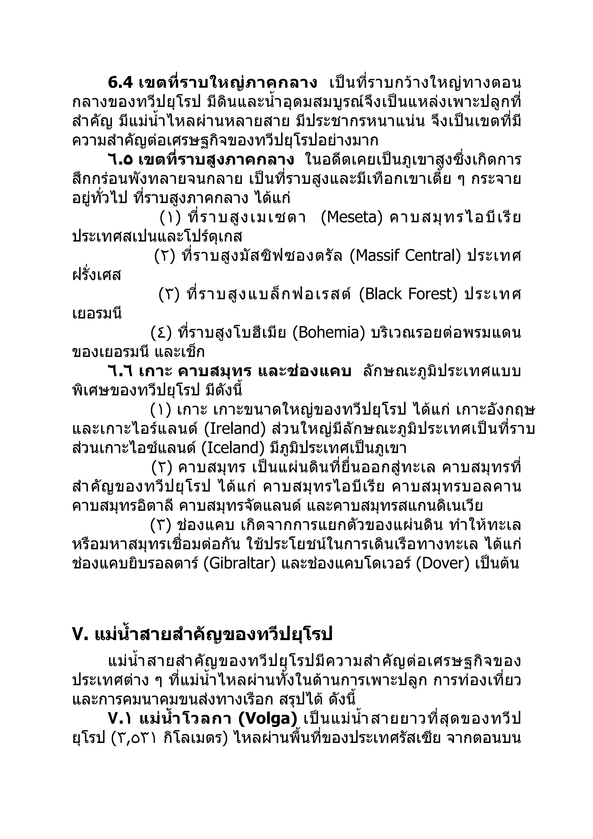 6.4 เขตที่ ร าบใหญ่ ภ าคกลาง เป็ น ที่ ร าบกว้ า งใหญ่ ท างตอน
กลางของทวีปยุโรป มีดินและนำ้า อุดมสมบูรณ์จึงเป็นแหล่งเพาะปลูกที่
สำา คัญ มีแม่นำ้า ไหลผ่านหลายสาย มีประชากรหนาแน่น จึงเป็นเขตที่มี
ความสำาคัญต่อเศรษฐกิจของทวีปยุโรปอย่างมาก
          ٦.٥ เขตที่ราบสูงภาคกลาง ในอดีตเคยเป็นภูเขาสูงซึ่งเกิดการ
สึกกร่อนพังทลายจนกลาย เป็นที่ราบสูงและมีเทือกเขาเตี้ย ๆ กระจาย
อยู่ทวไป ทีราบสูงภาคกลาง ได้แก่
       ั่      ่
                   (١) ที่ ร าบสู ง เมเซตา (Meseta) คาบสมุ ท รไอบี เ รี ย
ประเทศสเปนและโปร์ตุเกส
                  (٢) ที่ ร าบสู ง มั ส ซิ ฟ ซองตรั ล (Massif Central) ประเทศ
ฝรั่งเศส
                   (٣) ที่ ร าบสู ง แบล็ ก ฟอเรสต์ (Black Forest) ประเทศ
เยอรมนี
                 (٤) ที่ราบสูงโบฮีเมีย (Bohemia) บริเวณรอยต่อพรมแดน
ของเยอรมนี และเช็ก
          ٦.٦ เกาะ คาบสมุ ทร และช่ อ งแคบ ลัก ษณะภู มิ ป ระเทศแบบ
พิเศษของทวีปยุโรป มีดังนี้
                 (١) เกาะ เกาะขนาดใหญ่ของทวีปยุโรป ได้แก่ เกาะอังกฤษ
และเกาะไอร์แ ลนด์ (Ireland) ส่ ว นใหญ่ มีลั ก ษณะภู มิ ป ระเทศเป็ น ที่ ร าบ
ส่วนเกาะไอซ์แลนด์ (Iceland) มีภูมิประเทศเป็นภูเขา
                 (٢) คาบสมุทร เป็นแผ่น ดิน ที่ยื่น ออกสู่ ทะเล คาบสมุ ทรที่
สำา คั ญ ของทวี ป ยุ โ รป ได้ แ ก่ คาบสมุ ท รไอบี เ รี ย คาบสมุ ท รบอลคาน
คาบสมุทรอิตาลี คาบสมุทรจัตแลนด์ และคาบสมุทรสแกนดิเนเวีย
                 (٣) ช่องแคบ เกิดจากการแยกตัวของแผ่นดิน ทำา ให้ทะเล
หรือมหาสมุทรเชื่อมต่อกัน ใช้ประโยชน์ในการเดินเรือทางทะเล ได้แก่
ช่องแคบยิบรอลตาร์ (Gibraltar) และช่องแคบโดเวอร์ (Dover) เป็นต้น



٧. แม่นำ้าสายสำาคัญของทวีปยุโรป
     แม่ นำ้า สายสำา คั ญ ของทวี ป ยุ โ รปมี ค วามสำา คั ญ ต่ อ เศรษฐกิ จ ของ
ประเทศต่าง ๆ ที่แม่นำ้า ไหลผ่านทั้งในด้านการเพาะปลูก การท่องเที่ยว
และการคมนาคมขนส่งทางเรือก สรุปได้ ดังนี้
     ٧.١ แม่ นำ้า โวลกา (Volga) เป็ น แม่ นำ้า สายยาวที่ สุ ด ของทวี ป
ยุโรป (٣,٥٣١ กิโลเมตร) ไหลผ่านพื้นที่ของประเทศรัสเซีย จากตอนบน
 
