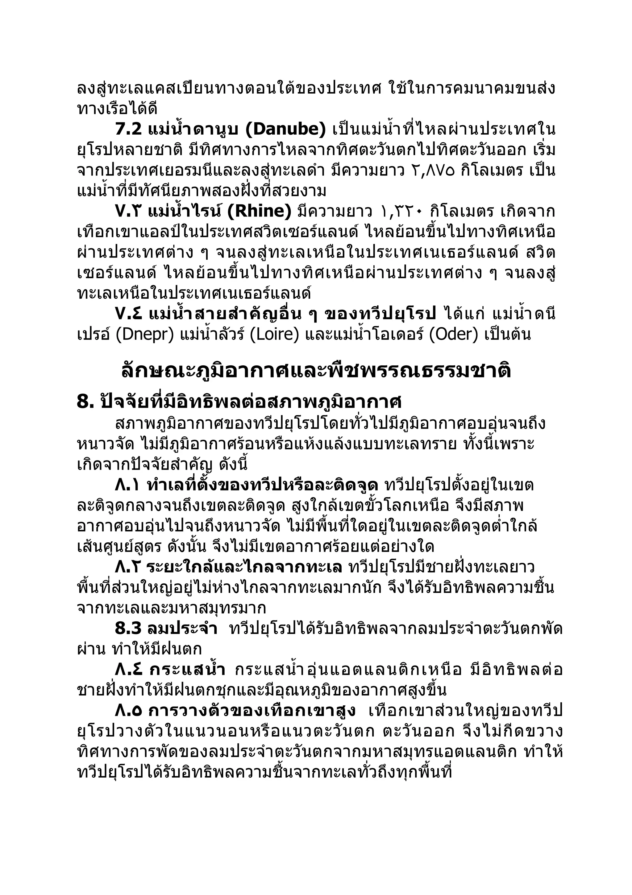 ลงสู่ทะเลแคสเปียนทางตอนใต้ของประเทศ ใช้ในการคมนาคมขนส่ง
ทางเรือได้ดี
       7.2 แม่ นำ้า ดานู บ (Danube) เป็ น แม่ นำ้า ที่ ไ หลผ่ า นประเทศใน
ยุโรปหลายชาติ มีทิศทางการไหลจากทิศตะวันตกไปทิศตะวันออก เริ่ม
จากประเทศเยอรมนีและลงสู่ทะเลดำา มีความยาว ٢,٨٧٥ กิโลเมตร เป็น
แม่นำ้าที่มทัศนียภาพสองฝั่งที่สวยงาม
           ี
       ٧.٣ แม่นำ้า ไรน์ (Rhine) มีความยาว ١,٣٢٠ กิโลเมตร เกิดจาก
เทือกเขาแอลป์ในประเทศสวิตเซอร์แลนด์ ไหลย้อนขึ้นไปทางทิศเหนือ
ผ่ า นประเทศต่ า ง ๆ จนลงสู่ ท ะเลเหนื อ ในประเทศเนเธอร์ แ ลนด์ สวิ ต
เซอร์ แ ลนด์ ไหลย้ อ นขึ้ น ไปทางทิ ศ เหนื อ ผ่ า นประเทศต่ า ง ๆ จนลงสู่
ทะเลเหนือในประเทศเนเธอร์แลนด์
       ٧.٤ แม่ นำ้า สายสำา คั ญ อื่ น ๆ ของทวี ป ยุ โ รป ได้ แ ก่ แม่ นำ้า ดนี
เปรอ์ (Dnepr) แม่นำ้าลัวร์ (Loire) และแม่นำ้าโอเดอร์ (Oder) เป็นต้น

       ลักษณะภูมิอากาศและพืชพรรณธรรมชาติ
8. ปัจจัยที่มีอิทธิพลต่อสภาพภูมิอากาศ
       สภาพภูมิอากาศของทวีปยุโรปโดยทั่วไปมีภูมิอากาศอบอุ่นจนถึง
หนาวจัด ไม่มีภูมิอากาศร้อนหรือแห้งแล้งแบบทะเลทราย ทังนี้เพราะ
                                                         ้
เกิดจากปัจจัยสำาคัญ ดังนี้
       ٨.١ ทำาเลที่ตั้งของทวีปหรือละติดจูด ทวีปยุโรปตั้งอยู่ในเขต
ละติจูดกลางจนถึงเขตละติดจูด สูงใกล้เขตขั้วโลกเหนือ จึงมีสภาพ
อากาศอบอุ่นไปจนถึงหนาวจัด ไม่มีพื้นที่ใดอยู่ในเขตละติดจูดตำ่าใกล้
เส้นศูนย์สูตร ดังนั้น จึงไม่มีเขตอากาศร้อยแต่อย่างใด
       ٨.٢ ระยะใกล้และไกลจากทะเล ทวีปยุโรปมีชายฝั่งทะเลยาว
พื้นที่ส่วนใหญ่อยู่ไม่ห่างไกลจากทะเลมากนัก จึงได้รับอิทธิพลความชื้น
จากทะเลและมหาสมุทรมาก
       8.3 ลมประจำา ทวีปยุโรปได้รับอิทธิพลจากลมประจำาตะวันตกพัด
ผ่าน ทำาให้มีฝนตก
       ٨.٤ กระแสนำ้า กระแสนำ้า อุ่ น แอตแลนติ ก เหนื อ มี อิ ท ธิ พ ลต่ อ
ชายฝั่งทำาให้มีฝนตกชุกและมีอุณหภูมิของอากาศสูงขึ้น
       ٨.٥ การวางตั ว ของเทื อ กเขาสู ง เทื อ กเขาส่ ว นใหญ่ ข องทวี ป
ยุ โ รปวางตั ว ในแนวนอนหรื อ แนวตะวั น ตก ตะวั น ออก จึ ง ไม่ กี ด ขวาง
ทิศทางการพัดของลมประจำา ตะวันตกจากมหาสมุทรแอตแลนติก ทำา ให้
ทวีปยุโรปได้รับอิทธิพลความชื้นจากทะเลทัวถึงทุกพื้นที่
                                           ่
 