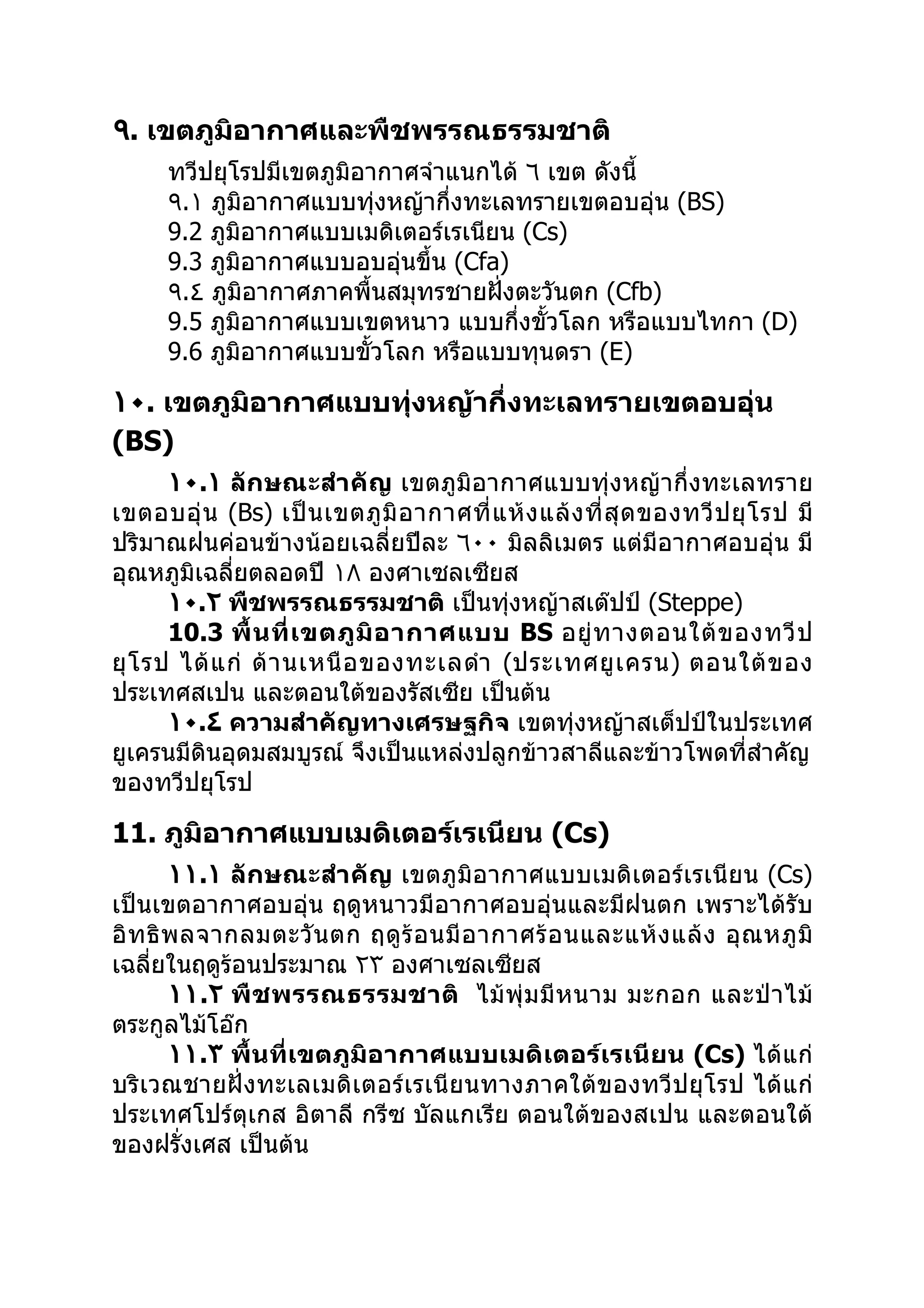 ٩. เขตภูมิอากาศและพืชพรรณธรรมชาติ
      ทวีปยุโรปมีเขตภูมิอากาศจำาแนกได้ ٦ เขต ดังนี้
      ٩.١ ภูมิอากาศแบบทุ่งหญ้ากึ่งทะเลทรายเขตอบอุ่น (BS)
      9.2 ภูมิอากาศแบบเมดิเตอร์เรเนียน (Cs)
      9.3 ภูมิอากาศแบบอบอุ่นขึ้น (Cfa)
      ٩.٤ ภูมิอากาศภาคพื้นสมุทรชายฝังตะวันตก (Cfb)
                                     ่
      9.5 ภูมิอากาศแบบเขตหนาว แบบกึ่งขั้วโลก หรือแบบไทกา (D)
      9.6 ภูมิอากาศแบบขัวโลก หรือแบบทุนดรา (E)
                         ้

١٠. เขตภูมิอากาศแบบทุ่งหญ้ากึ่งทะเลทรายเขตอบอุ่น
(BS)
       ١٠.١ ลักษณะสำา คัญ เขตภูมิอากาศแบบทุ่งหญ้ากึ่งทะเลทราย
เขตอบอุ่ น (Bs) เป็ น เขตภู มิ อ ากาศที่ แ ห้ ง แล้ ง ที่ สุ ด ของทวี ป ยุ โ รป มี
ปริมาณฝนค่อนข้างน้อยเฉลี่ยปีละ ٦٠٠ มิลลิเมตร แต่มีอากาศอบอุ่น มี
อุณหภูมิเฉลี่ยตลอดปี ١٨ องศาเซลเซียส
       ١٠.٢ พืชพรรณธรรมชาติ เป็นทุ่งหญ้าสเต๊ปป์ (Steppe)
       10.3 พื้ น ที่ เ ขตภู มิ อ ากาศแบบ BS อยู่ ท างตอนใต้ ข องทวี ป
ยุ โ รป ได้ แ ก่ ด้ า นเหนื อ ของทะเลดำา (ประเทศยู เ ครน) ตอนใต้ ข อง
ประเทศสเปน และตอนใต้ของรัสเซีย เป็นต้น
       ١٠.٤ ความสำาคัญทางเศรษฐกิจ เขตทุ่งหญ้าสเต็ปป์ในประเทศ
ยูเครนมีดินอุดมสมบูรณ์ จึงเป็นแหล่งปลูกข้าวสาลีและข้าวโพดที่สำาคัญ
ของทวีปยุโรป

11. ภูมิอากาศแบบเมดิเตอร์เรเนียน (Cs)
        ١١.١ ลักษณะสำา คัญ เขตภูมิอากาศแบบเมดิเตอร์เรเนียน (Cs)
เป็นเขตอากาศอบอุ่น ฤดูหนาวมีอากาศอบอุ่นและมีฝนตก เพราะได้รับ
อิ ท ธิ พ ลจากลมตะวั น ตก ฤดู ร้ อ นมี อ ากาศร้ อ นและแห้ ง แล้ ง อุ ณ หภู มิ
เฉลี่ยในฤดูร้อนประมาณ ٢٣ องศาเซลเซียส
        ١١.٢ พื ช พรรณธรรมชาติ ไม้ พุ่ ม มี ห นาม มะกอก และป่ า ไม้
ตระกูลไม้โอ๊ก
        ١١.٣ พื้นที่เขตภูมิอ ากาศแบบเมดิ เตอร์ เรเนี ยน (Cs) ได้ แก่
บริเวณชายฝั่ งทะเลเมดิ เตอร์ เรเนี ยนทางภาคใต้ข องทวีปยุโ รป ได้ แก่
ประเทศโปร์ตุเกส อิตาลี กรีซ บัลแกเรีย ตอนใต้ของสเปน และตอนใต้
ของฝรั่งเศส เป็นต้น
 