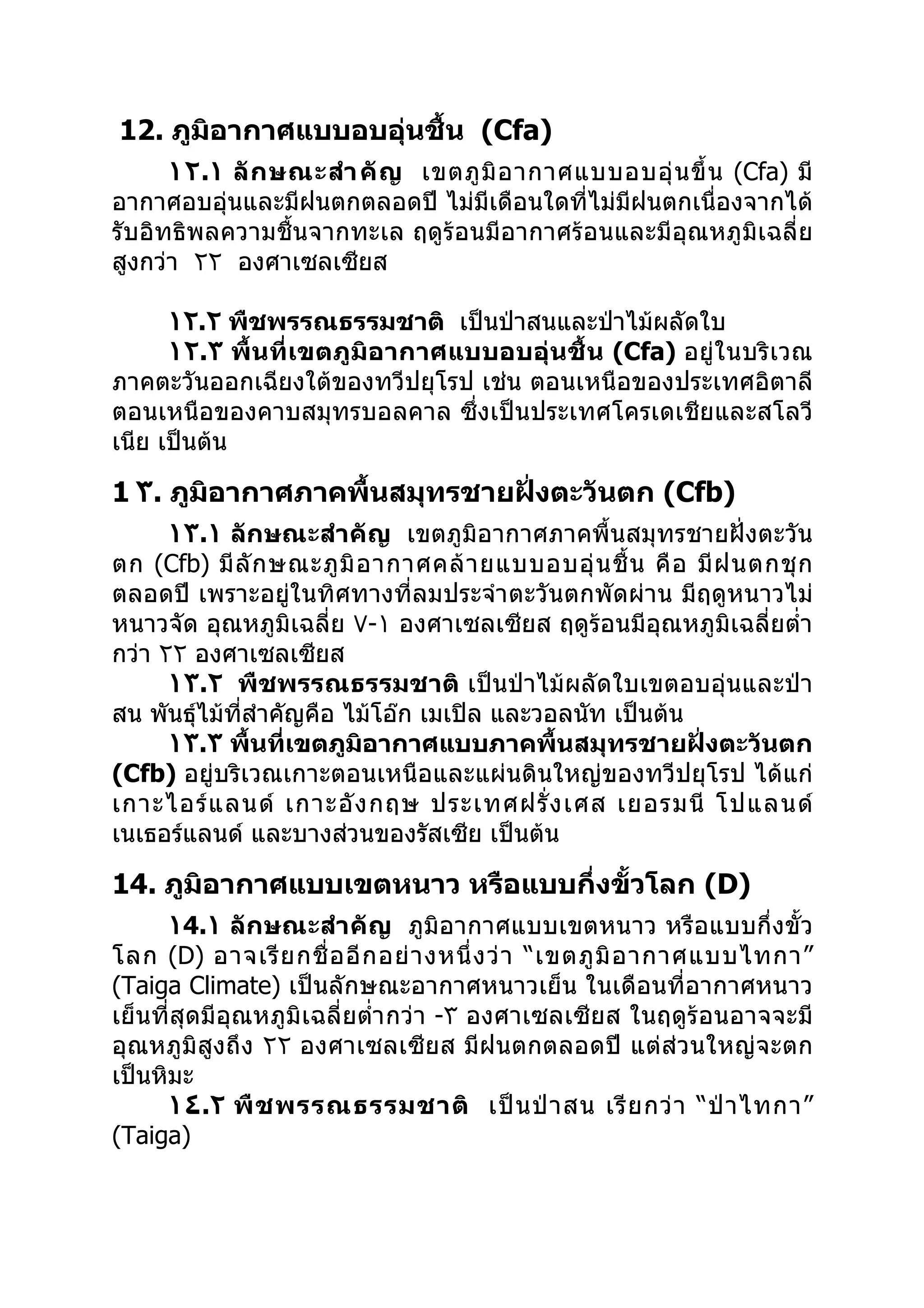 12. ภูมิอากาศแบบอบอุ่นชื้น (Cfa)
      ١٢.١ ลั ก ษณะสำา คั ญ เขตภู มิ อ ากาศแบบอบอุ่ น ขึ้ น (Cfa) มี
อากาศอบอุ่นและมีฝนตกตลอดปี ไม่มีเดือนใดที่ไม่มีฝนตกเนื่องจากได้
รับอิทธิพลความชื้นจากทะเล ฤดูร้อนมีอากาศร้อนและมีอุณหภูมิเฉลี่ย
สูงกว่า ٢٢ องศาเซลเซียส

      ١٢.٢ พืชพรรณธรรมชาติ เป็นป่าสนและป่าไม้ผลัดใบ
      ١٢.٣ พื้นที่ เขตภู มิอ ากาศแบบอบอุ่ นชื้ น (Cfa) อยู่ใ นบริ เวณ
ภาคตะวันออกเฉียงใต้ของทวีปยุโรป เช่น ตอนเหนือของประเทศอิตาลี
ตอนเหนือของคาบสมุทรบอลคาล ซึ่งเป็นประเทศโครเดเชียและสโลวี
เนีย เป็นต้น

1 ٣. ภูมิอากาศภาคพื้นสมุทรชายฝั่งตะวันตก (Cfb)
      ١٣.١ ลักษณะสำา คัญ เขตภูมิอากาศภาคพื้นสมุทรชายฝั่งตะวัน
ตก (Cfb) มี ลั ก ษณะภู มิ อ ากาศคล้ า ยแบบอบอุ่ น ชื้ น คื อ มี ฝ นตกชุ ก
ตลอดปี เพราะอยู่ในทิศทางที่ลมประจำา ตะวันตกพัดผ่าน มีฤดูหนาวไม่
หนาวจัด อุณหภูมิเฉลี่ย ٧-١ องศาเซลเซียส ฤดูร้อนมีอุณหภูมิเฉลี่ยตำ่า
กว่า ٢٢ องศาเซลเซียส
      ١٣.٢ พืชพรรณธรรมชาติ เป็นป่าไม้ผลัดใบเขตอบอุ่นและป่า
สน พันธุ์ไม้ที่สำาคัญคือ ไม้โอ๊ก เมเปิล และวอลนัท เป็นต้น
      ١٣.٣ พื้นที่เขตภูมิอากาศแบบภาคพื้นสมุทรชายฝั่งตะวันตก
(Cfb) อยู่บริเวณเกาะตอนเหนือและแผ่นดินใหญ่ของทวีปยุโรป ได้แก่
เกาะไอร์ แ ลนด์ เกาะอั ง กฤษ ประเทศฝรั่ ง เศส เยอรมนี โปแลนด์
เนเธอร์แลนด์ และบางส่วนของรัสเซีย เป็นต้น

14. ภูมิอากาศแบบเขตหนาว หรือแบบกึ่งขั้วโลก (D)
      ١4.١ ลักษณะสำา คัญ ภูมิอากาศแบบเขตหนาว หรือแบบกึ่งขั้ว
โลก (D) อาจเรี ย กชื่ อ อี ก อย่ า งหนึ่ ง ว่ า “เขตภู มิ อ ากาศแบบไทกา”
(Taiga Climate) เป็นลักษณะอากาศหนาวเย็น ในเดือนที่อากาศหนาว
เย็นที่สุดมีอุณหภูมิเฉลี่ยตำ่า กว่า -٣ องศาเซลเซียส ในฤดูร้อนอาจจะมี
อุณหภูมิสูงถึง ٢٢ องศาเซลเซียส มีฝนตกตลอดปี แต่ส่วนใหญ่จะตก
เป็นหิมะ
      ١٤.٢ พื ช พรรณธรรมชาติ เป็ น ป่ า สน เรี ย กว่ า “ป่ า ไทกา”
(Taiga)
 