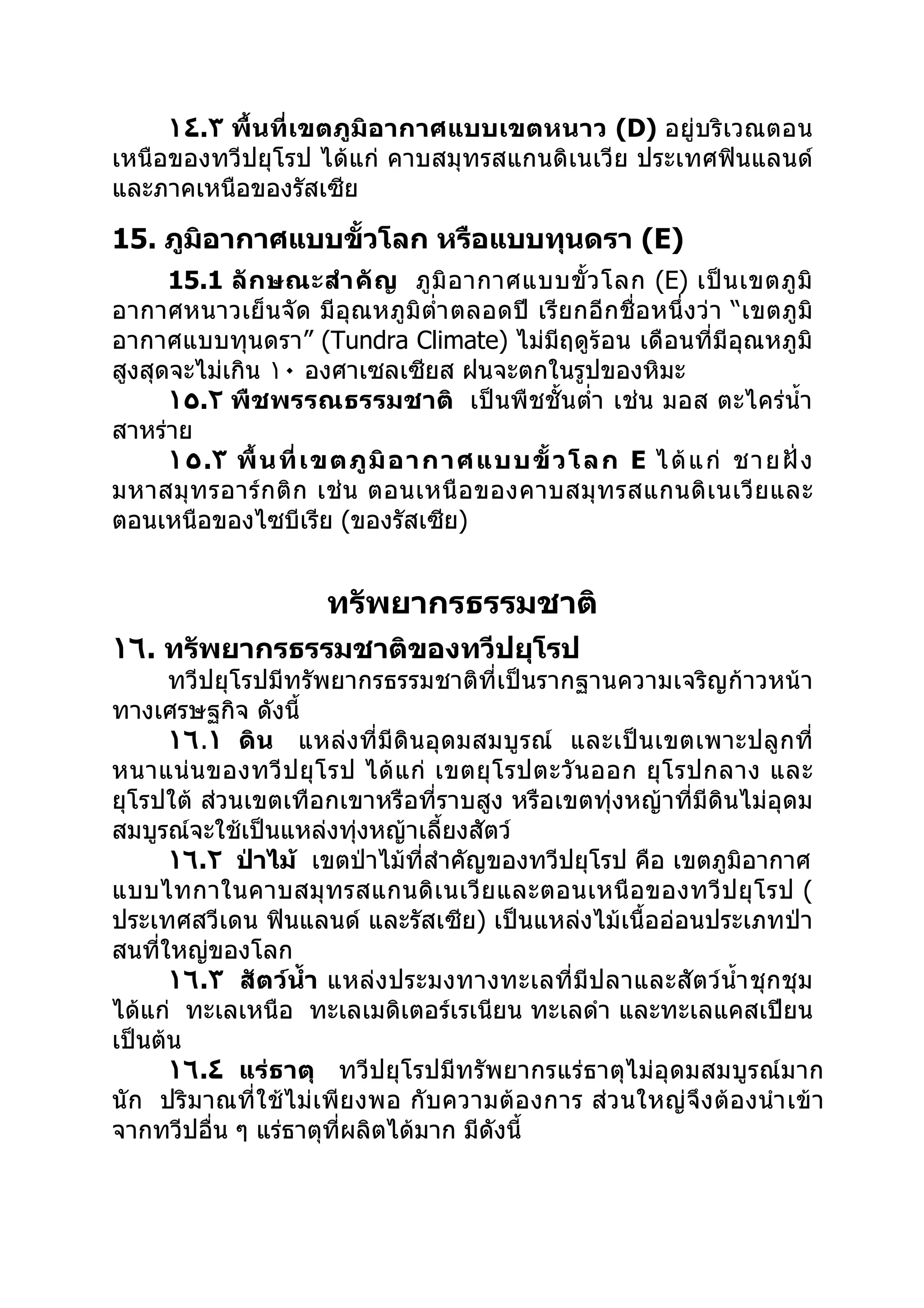 ١٤.٣ พื้นที่เขตภูมิอากาศแบบเขตหนาว (D) อยู่บริเวณตอน
เหนือของทวีปยุโรป ได้แก่ คาบสมุทรสแกนดิเนเวีย ประเทศฟินแลนด์
และภาคเหนือของรัสเซีย

15. ภูมิอากาศแบบขั้วโลก หรือแบบทุนดรา (E)
      15.1 ลั ก ษณะสำา คั ญ ภู มิ อ ากาศแบบขั้ ว โลก (E) เป็ น เขตภู มิ
อากาศหนาวเย็นจัด มีอุณหภูมิตำ่า ตลอดปี เรียกอีกชื่อหนึ่งว่า “เขตภูมิ
อากาศแบบทุนดรา” (Tundra Climate) ไม่มีฤดูร้อน เดือนที่มีอุณหภูมิ
สูงสุดจะไม่เกิน ١٠ องศาเซลเซียส ฝนจะตกในรูปของหิมะ
      ١٥.٢ พืชพรรณธรรมชาติ เป็นพืชชั้นตำ่า เช่น มอส ตะไคร่นำ้า
สาหร่าย
      ١ ٥.٣ พื้ น ที่ เ ขต ภู มิ อ า กา ศแ บบ ขั้ ว โ ล ก E ไ ด้ แ ก่ ชา ย ฝั่ ง
มหาสมุ ท รอาร์ ก ติ ก เช่ น ตอนเหนื อ ของคาบสมุ ท รสแกนดิ เ นเวี ย และ
ตอนเหนือของไซบีเรีย (ของรัสเซีย)


                        ทรัพยากรธรรมชาติ
١٦. ทรัพยากรธรรมชาติของทวีปยุโรป
      ทวีปยุโรปมีทรัพยากรธรรมชาติที่เป็นรากฐานความเจริญก้าวหน้า
ทางเศรษฐกิจ ดังนี้
      ١٦.١ ดิน แหล่งที่มีดินอุดมสมบู รณ์ และเป็นเขตเพาะปลู กที่
หนาแน่ น ของทวี ป ยุ โ รป ได้ แ ก่ เขตยุ โ รปตะวั น ออก ยุ โ รปกลาง และ
ยุโรปใต้ ส่วนเขตเทือกเขาหรือที่ราบสูง หรือเขตทุ่งหญ้าที่มีดินไม่อุดม
สมบูรณ์จะใช้เป็นแหล่งทุงหญ้าเลี้ยงสัตว์
                         ่
      ١٦.٢ ป่าไม้ เขตป่าไม้ที่สำาคัญของทวีปยุโรป คือ เขตภูมิอากาศ
แบบไทกาในคาบสมุ ทรสแกนดิ เ นเวี ย และตอนเหนื อ ของทวี ป ยุ โ รป (
ประเทศสวีเดน ฟินแลนด์ และรัสเซีย) เป็นแหล่งไม้เนื้ออ่อนประเภทป่า
สนที่ใหญ่ของโลก
      ١٦.٣ สัตว์นำ้า แหล่งประมงทางทะเลที่มีปลาและสัตว์นำ้า ชุ กชุ ม
ได้แก่ ทะเลเหนือ ทะเลเมดิเตอร์เรเนียน ทะเลดำา และทะเลแคสเปียน
เป็นต้น
      ١٦.٤ แร่ธาตุ ทวีปยุโรปมีทรัพยากรแร่ธาตุไม่อุดมสมบูรณ์มาก
นัก ปริมาณที่ใช้ไม่เ พีย งพอ กั บความต้อ งการ ส่ว นใหญ่ จึง ต้อ งนำา เข้า
จากทวีปอื่น ๆ แร่ธาตุที่ผลิตได้มาก มีดังนี้
 