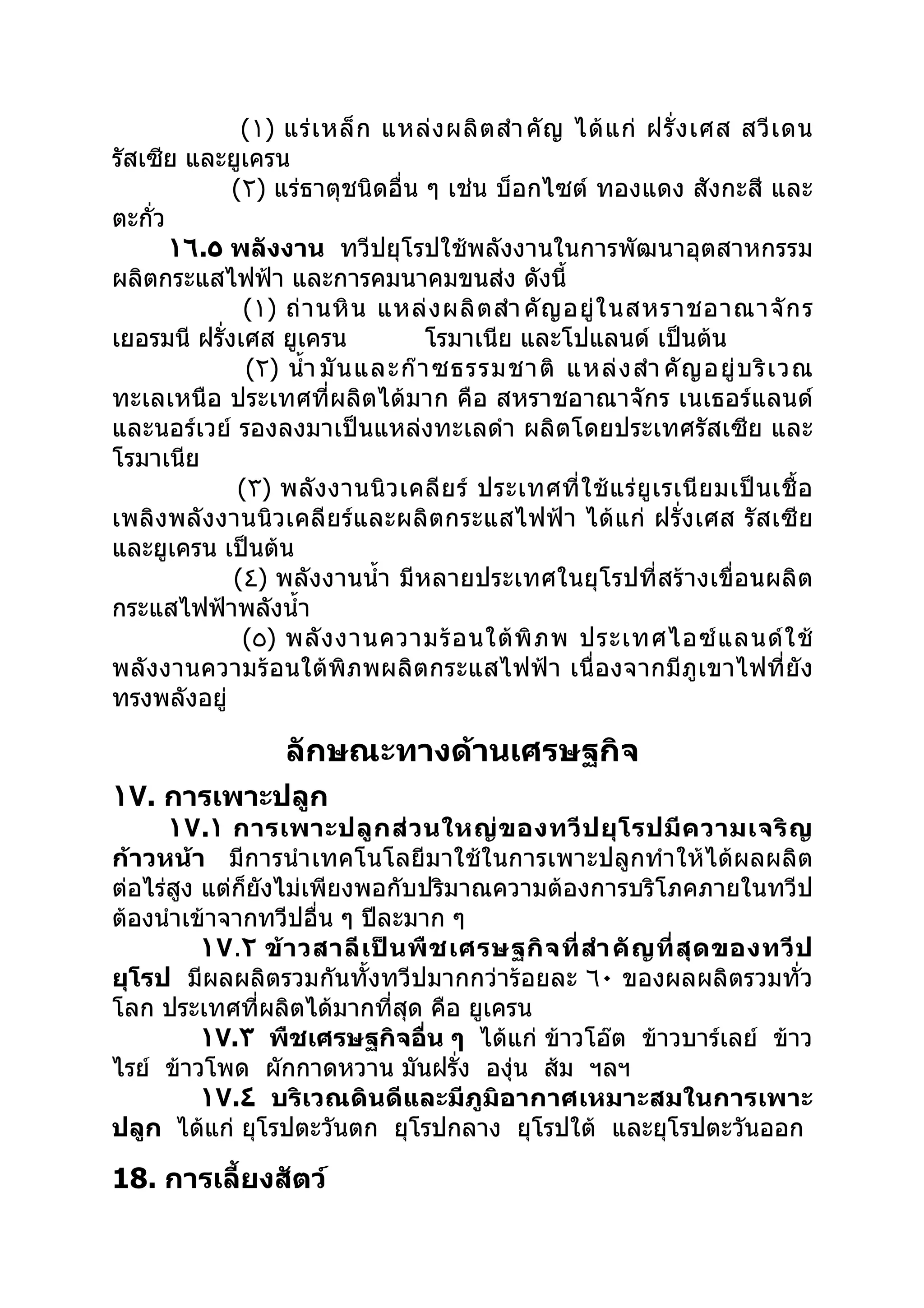 (١) แร่ เ หล็ ก แหล่ ง ผลิ ต สำา คั ญ ได้ แ ก่ ฝรั่ ง เศส สวี เ ดน
รัสเซีย และยูเครน
              (٢) แร่ธาตุชนิดอื่น ๆ เช่น บ็อกไซต์ ทองแดง สังกะสี และ
ตะกั่ว
       ١٦.٥ พลังงาน ทวีปยุโรปใช้พลังงานในการพัฒนาอุตสาหกรรม
ผลิตกระแสไฟฟ้า และการคมนาคมขนส่ง ดังนี้
                (١) ถ่ า นหิ น แหล่ ง ผลิ ต สำา คั ญ อยู่ ใ นสหราชอาณาจั ก ร
เยอรมนี ฝรังเศส ยูเครน
            ่                        โรมาเนีย และโปแลนด์ เป็นต้น
                (٢) นำ้า มั น และก๊ า ซธรรมชาติ แหล่ ง สำา คั ญ อยู่ บ ริ เ วณ
ทะเลเหนือ ประเทศที่ผลิตได้มาก คือ สหราชอาณาจักร เนเธอร์แลนด์
และนอร์เวย์ รองลงมาเป็นแหล่งทะเลดำา ผลิตโดยประเทศรัสเซีย และ
โรมาเนีย
               (٣) พลั ง งานนิ ว เคลี ย ร์ ประเทศที่ ใ ช้ แ ร่ ยู เ รเนี ย มเป็ น เชื้ อ
เพลิ งพลั งงานนิวเคลี ยร์และผลิ ตกระแสไฟฟ้า ได้ แก่ ฝรั่ง เศส รั ส เซี ย
และยูเครน เป็นต้น
              (٤) พลังงานนำ้า มีหลายประเทศในยุโรปที่สร้างเขื่อนผลิต
กระแสไฟฟ้าพลังนำ้า
               (٥) พลั ง งานความร้ อ นใต้ พิ ภ พ ประเทศไอซ์ แ ลนด์ ใ ช้
พลังงานความร้ อนใต้ พิภพผลิตกระแสไฟฟ้า เนื่อ งจากมีภูเขาไฟที่ยั ง
ทรงพลังอยู่

                     ลักษณะทางด้านเศรษฐกิจ
١٧. การเพาะปลูก
      ١٧.١ การเพาะปลู ก ส่ ว นใหญ่ ข องทวี ป ยุ โ รปมี ค วามเจริ ญ
ก้าวหน้า มีการนำา เทคโนโลยีมาใช้ในการเพาะปลูกทำา ให้ได้ผลผลิต
ต่อไร่สูง แต่ก็ยังไม่เพียงพอกับปริมาณความต้องการบริโภคภายในทวีป
ต้องนำาเข้าจากทวีปอื่น ๆ ปีละมาก ๆ
          ١٧.٢ ข้ า วสาลี เ ป็ น พื ช เศรษฐกิ จ ที่ สำา คั ญ ที่ สุ ด ของทวี ป
ยุโรป มีผลผลิตรวมกันทั้งทวีปมากกว่าร้อยละ ٦٠ ของผลผลิตรวมทั่ว
โลก ประเทศที่ผลิตได้มากที่สุด คือ ยูเครน
          ١٧.٣ พืชเศรษฐกิจอื่น ๆ ได้แก่ ข้าวโอ๊ต ข้าวบาร์เลย์ ข้าว
ไรย์ ข้าวโพด ผักกาดหวาน มันฝรั่ง องุ่น ส้ม ฯลฯ
          ١٧.٤ บริเวณดินดีและมีภูมิอากาศเหมาะสมในการเพาะ
ปลูก ได้แก่ ยุโรปตะวันตก ยุโรปกลาง ยุโรปใต้ และยุโรปตะวันออก

18. การเลี้ยงสัตว์
 